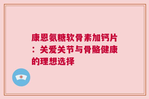 康恩氨糖软骨素加钙片:关爱关节与骨骼健康的理想选择 康恩氨糖软骨素加钙片:关爱关节与骨骼健康的理想选择