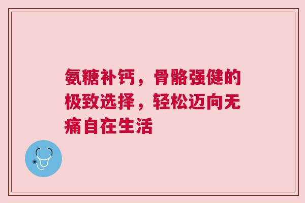 氨糖补钙，骨骼强健的极致选择，轻松迈向无痛自在生活