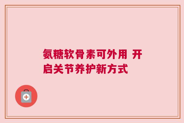 氨糖软骨素可外用 开启关节养护新方式 氨糖软骨素可外用 开启关节养护新方式