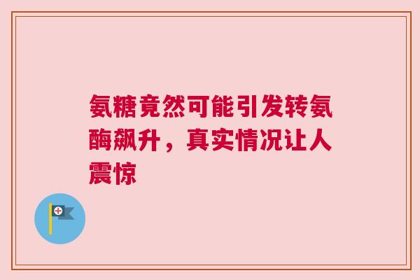 氨糖竟然可能引发转氨酶飙升，真实情况让人震惊