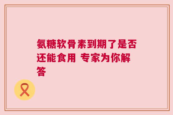 氨糖软骨素到期了是否还能食用 专家为你解答