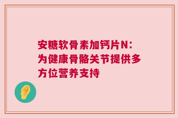 安糖软骨素加钙片N：为健康骨骼关节提供多方位营养支持