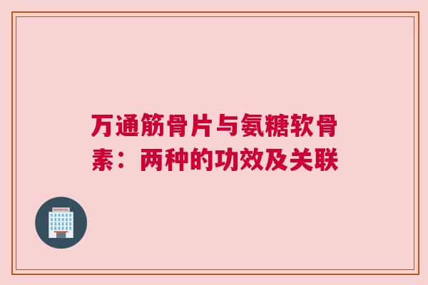 万通筋骨片与氨糖软骨素:两种的功效及关联 万通筋骨片与氨糖软骨素:两种的功效及关联