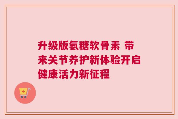 升级版氨糖软骨素 带来关节养护新体验开启健康活力新征程 升级版氨糖软骨素 带来关节养护新体验开启健康活力新征程