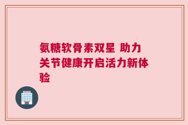 氨糖软骨素双星 助力关节健康开启活力新体验 氨糖软骨素双星 助力关节健康开启活力新体验
