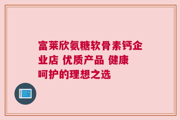 富莱欣氨糖软骨素钙企业店 优质产品 健康呵护的理想之选