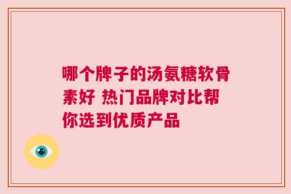 哪个牌子的汤氨糖软骨素好 热门品牌对比帮你选到优质产品