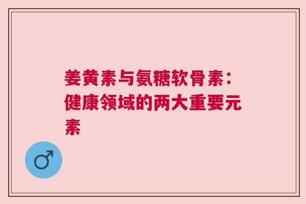 姜黄素与氨糖软骨素：健康领域的两大重要元素