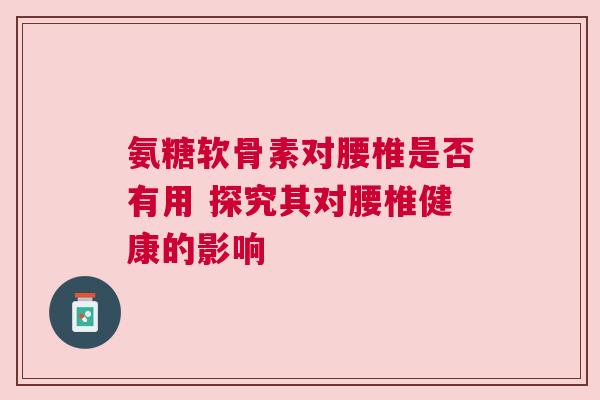 氨糖软骨素对腰椎是否有用 探究其对腰椎健康的影响