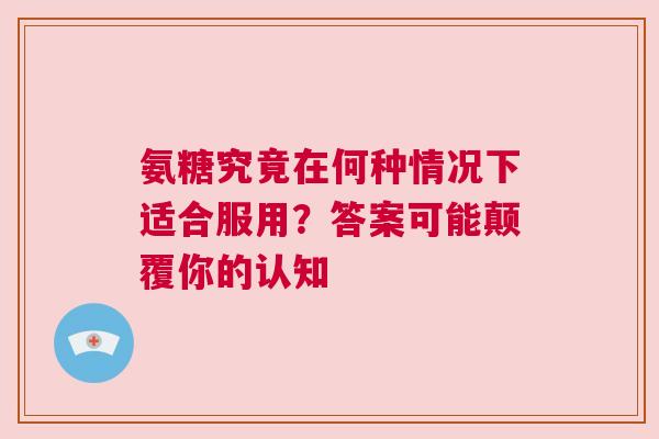 氨糖究竟在何种情况下适合服用？答案可能颠覆你的认知