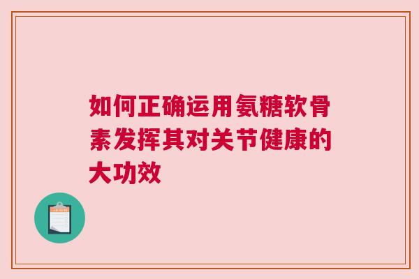 如何正确运用氨糖软骨素发挥其对关节健康的大功效