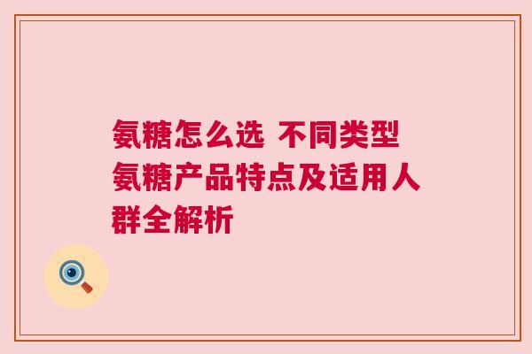 氨糖怎么选 不同类型氨糖产品特点及适用人群全解析 氨糖怎么选 不同类型氨糖产品特点及适用人群全解析