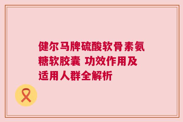 健尔马牌硫酸软骨素氨糖软胶囊 功效作用及适用人群全解析