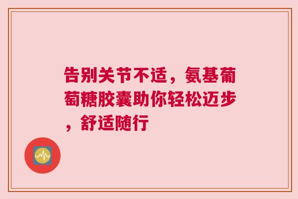 告别关节不适，氨基葡萄糖胶囊助你轻松迈步，舒适随行