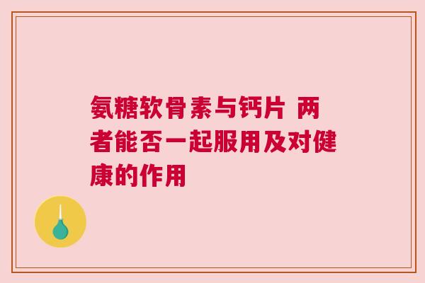 氨糖软骨素与钙片 两者能否一起服用及对健康的作用