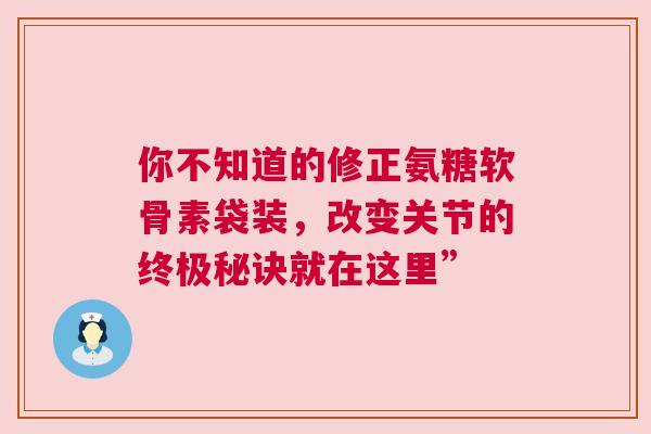 你不知道的修正氨糖软骨素袋装，改变关节的终极秘诀就在这里”