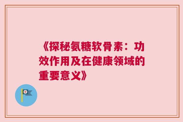 《探秘氨糖软骨素:功效作用及在健康领域的重要意义》 《探秘氨糖软骨素:功效作用及在健康领域的重要意义》