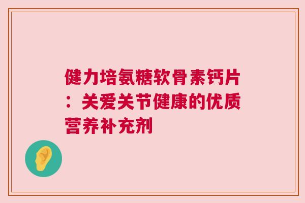 健力培氨糖软骨素钙片：关爱关节健康的优质营养补充剂