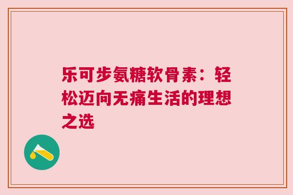 乐可步氨糖软骨素:轻松迈向无痛生活的理想之选 乐可步氨糖软骨素:轻松迈向无痛生活的理想之选