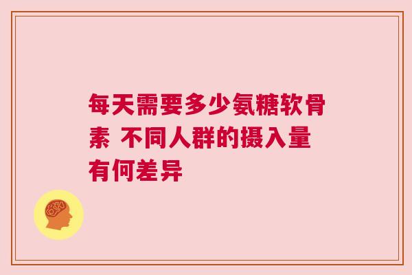 每天需要多少氨糖软骨素 不同人群的摄入量有何差异