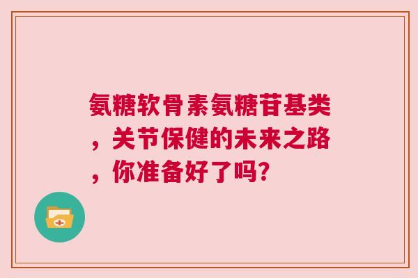 氨糖软骨素氨糖苷基类，关节保健的未来之路，你准备好了吗？