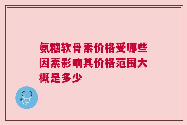 氨糖软骨素价格受哪些因素影响其价格范围大概是多少 氨糖软骨素价格受哪些因素影响其价格范围大概是多少