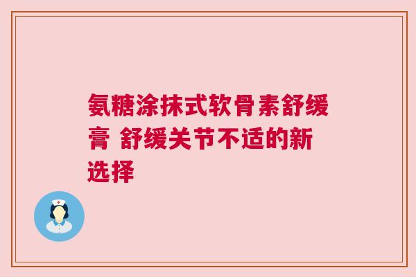 氨糖涂抹式软骨素舒缓膏 舒缓关节不适的新选择