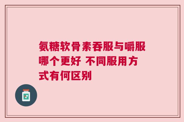 氨糖软骨素吞服与嚼服哪个更好 不同服用方式有何区别