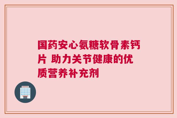 国药安心氨糖软骨素钙片 助力关节健康的优质营养补充剂 国药安心氨糖软骨素钙片 助力关节健康的优质营养补充剂