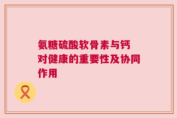 氨糖硫酸软骨素与钙 对健康的重要性及协同作用