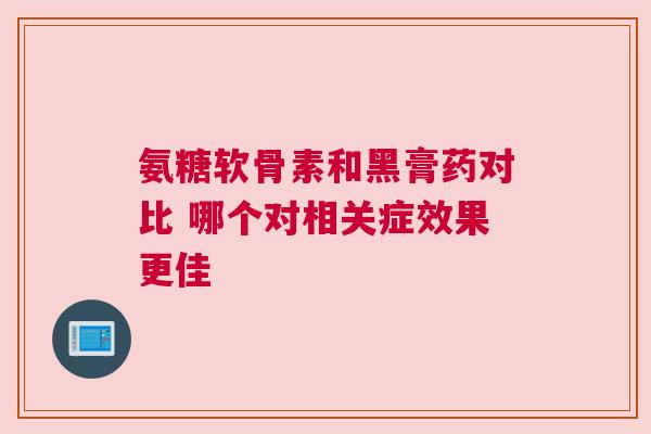 氨糖软骨素和黑膏药对比 哪个对相关症效果更佳 氨糖软骨素和黑膏药对比 哪个对相关症效果更佳