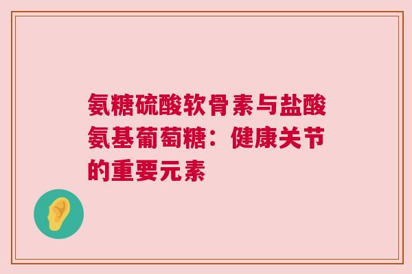 氨糖硫酸软骨素与盐酸氨基葡萄糖：健康关节的重要元素