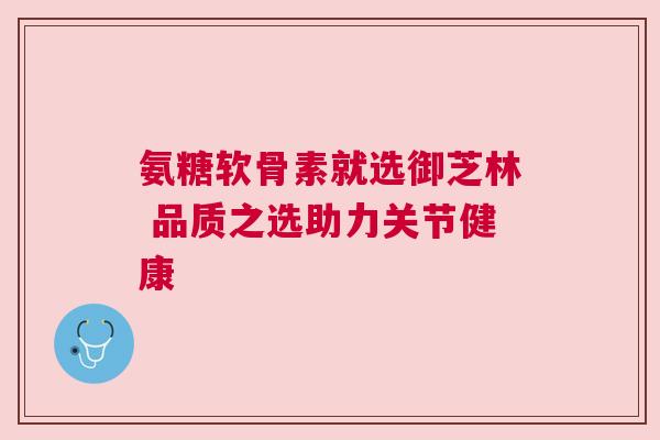 氨糖软骨素就选御芝林 品质之选助力关节健康 氨糖软骨素就选御芝林 品质之选助力关节健康