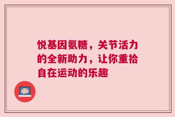 悦基因氨糖，关节活力的全新助力，让你重拾自在运动的乐趣