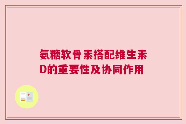 氨糖软骨素搭配维生素D的重要性及协同作用