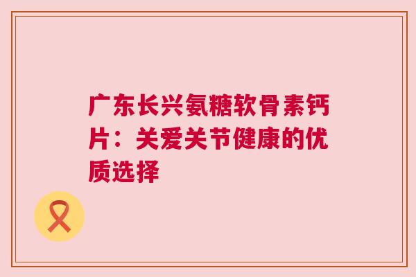 广东长兴氨糖软骨素钙片：关爱关节健康的优质选择