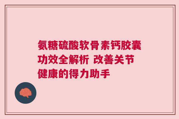 氨糖硫酸软骨素钙胶囊功效全解析 改善关节健康的得力助手 氨糖硫酸软骨素钙胶囊功效全解析 改善关节健康的得力助手