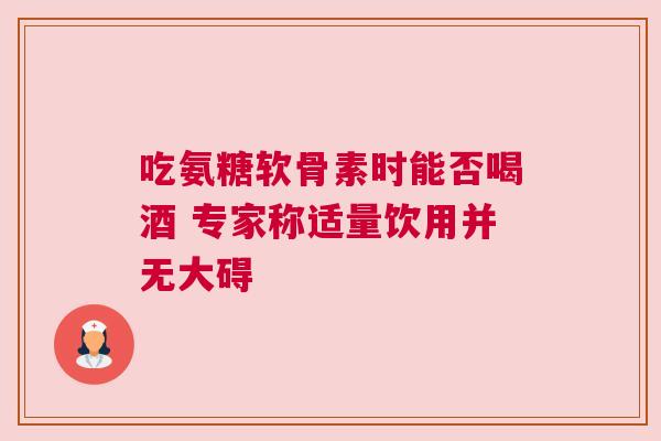 吃氨糖软骨素时能否喝酒 专家称适量饮用并无大碍