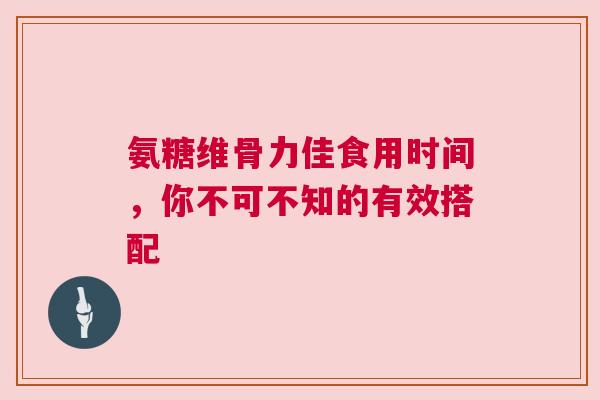 氨糖维骨力佳食用时间，你不可不知的有效搭配