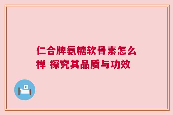 仁合牌氨糖软骨素怎么样 探究其品质与功效 仁合牌氨糖软骨素怎么样 探究其品质与功效