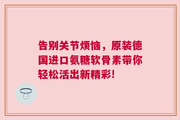 告别关节烦恼，原装德国进口氨糖软骨素带你轻松活出新精彩!