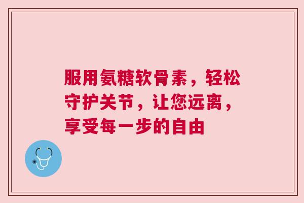 服用氨糖软骨素，轻松守护关节，让您远离，享受每一步的自由