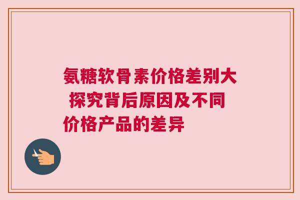 氨糖软骨素价格差别大 探究背后原因及不同价格产品的差异 氨糖软骨素价格差别大 探究背后原因及不同价格产品的差异