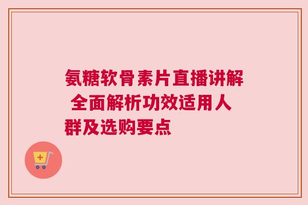 氨糖软骨素片直播讲解 全面解析功效适用人群及选购要点 氨糖软骨素片直播讲解 全面解析功效适用人群及选购要点