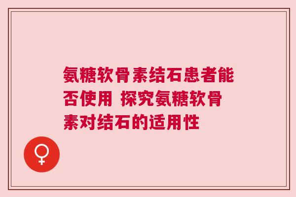 氨糖软骨素结石患者能否使用 探究氨糖软骨素对结石的适用性 氨糖软骨素结石患者能否使用 探究氨糖软骨素对结石的适用性