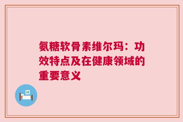 氨糖软骨素维尔玛：功效特点及在健康领域的重要意义