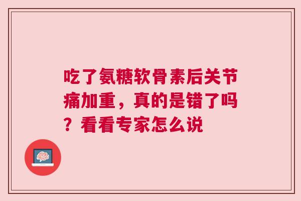 吃了氨糖软骨素后关节痛加重,真的是错了吗?看看专家怎么说 吃了氨糖软骨素后关节痛加重,真的是错了吗?看看专家怎么说