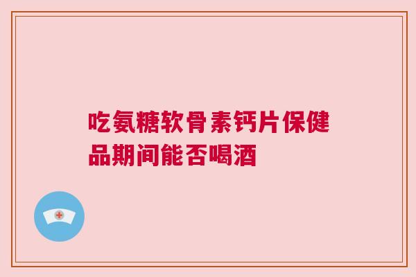 吃氨糖软骨素钙片保健品期间能否喝酒