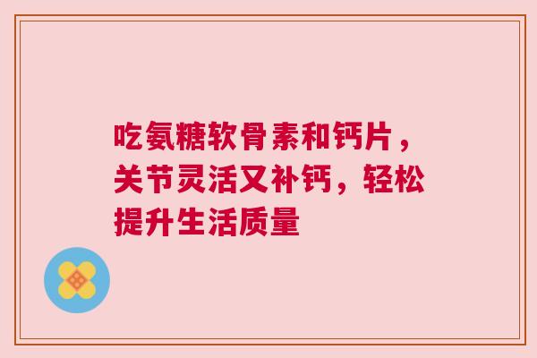 吃氨糖软骨素和钙片，关节灵活又补钙，轻松提升生活质量