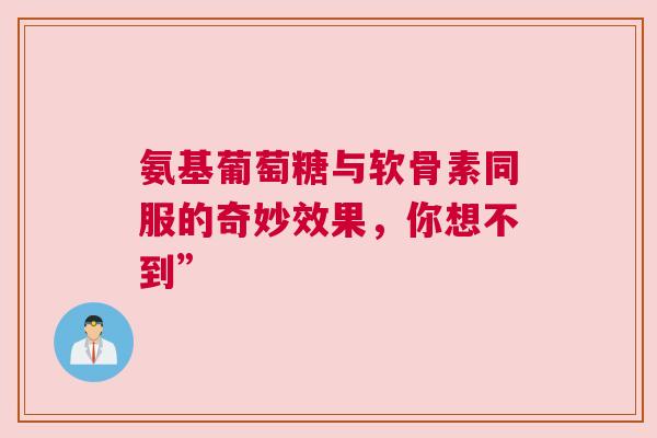 氨基葡萄糖与软骨素同服的奇妙效果,你想不到” 氨基葡萄糖与软骨素同服的奇妙效果,你想不到”